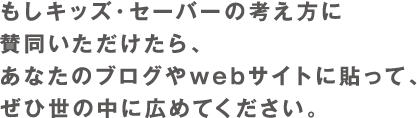 もしキッズ・セーバーの考え方に賛同いただけたら、あなたのブログに貼って、ぜひ世の中に広めてください。