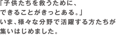 「子供たちを救うために、できることがきっとある。」いま、様々な分野で活躍する方たちが立ち上がりました。