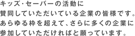 キッズ・セーバーの活動に賛同いただいている企業の皆様です。あらゆる枠を超えて、さらに多くの企業に参加していただければと願っています。