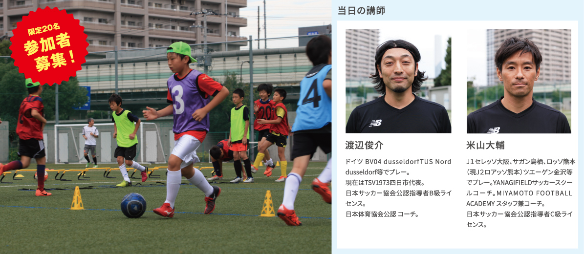 【限定20名※参加者募集！】「キッズ・サッカーアカデミー」 参加費無料 [当日の講師]渡辺俊介 ドイツ BV04 dusseldorfTUS Nord dusseldorf等でプレー。現在はTSV1973四日市代表。日本サッカー協会公認指導者B級ライセンス。日本体育協会公認 コーチ。／米山大輔 J1セレッソ大阪、サガン鳥栖、ロッソ熊本（現J２ロアッソ熊本）等でプレー。YANAGIFIELDサッカースクールコーチ。MIYAMOTO FOOTBALL ACADEMY スタッフ兼コーチ。日本サッカー協会公認指導者C級ライセンス。